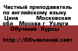 Частный преподаватель по английскому языку. › Цена ­ 700 - Московская обл., Москва г. Услуги » Обучение. Курсы   